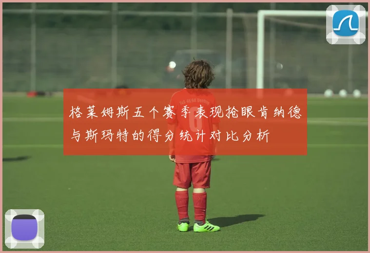 格莱姆斯五个赛季表现抢眼肯纳德与斯玛特的得分统计对比分析
