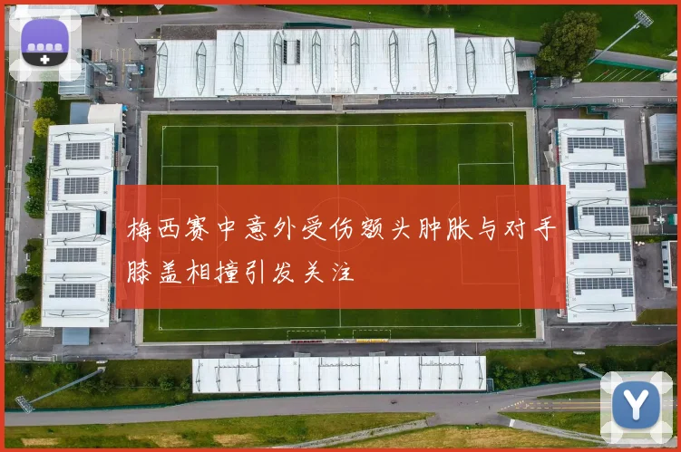 梅西赛中意外受伤额头肿胀与对手膝盖相撞引发关注