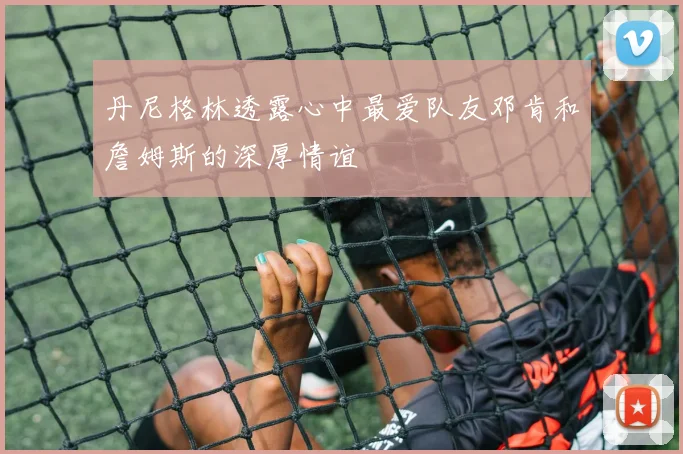 丹尼格林透露心中最爱队友邓肯和詹姆斯的深厚情谊
