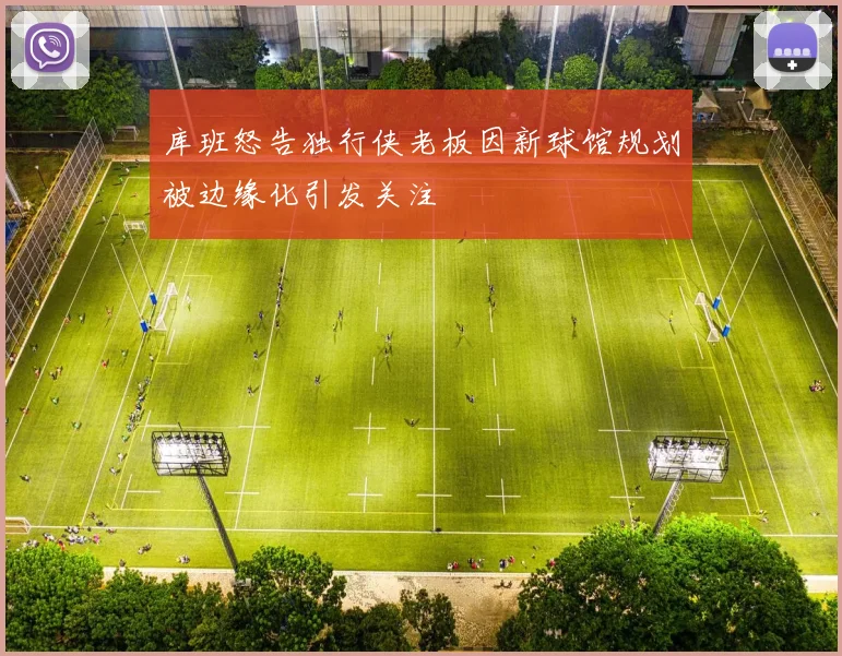 库班怒告独行侠老板因新球馆规划被边缘化引发关注