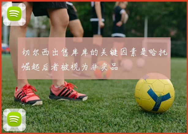 切尔西出售库库的关键因素是哈托崛起后者被视为非卖品