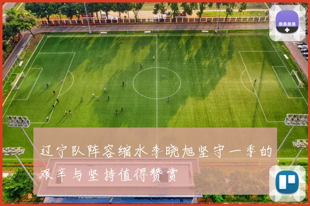 辽宁队阵容缩水李晓旭坚守一季的艰辛与坚持值得赞赏