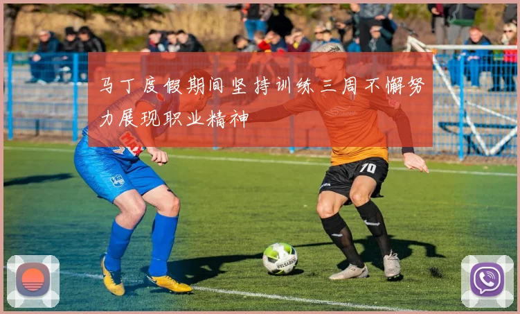 马丁度假期间坚持训练三周不懈努力展现职业精神