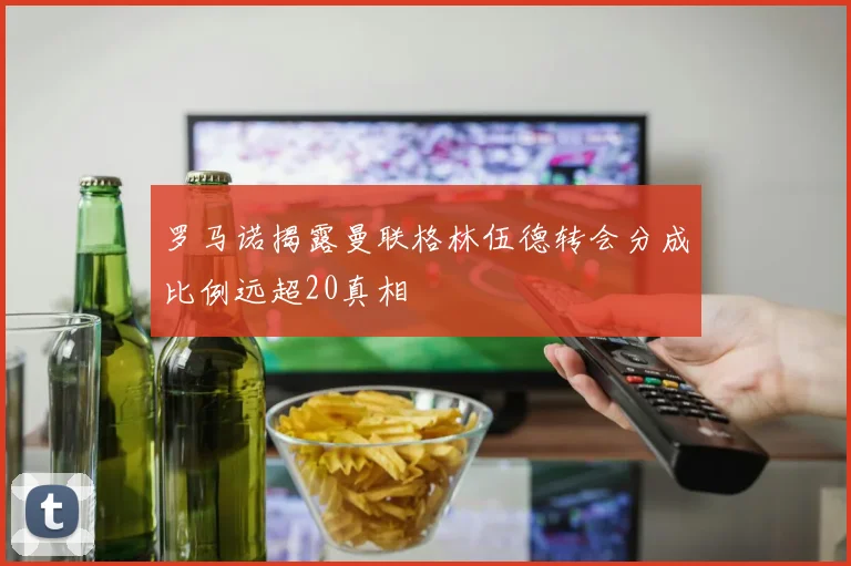 罗马诺揭露曼联格林伍德转会分成比例远超20真相