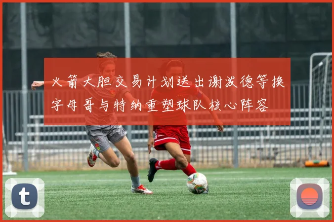 火箭大胆交易计划送出谢泼德等换字母哥与特纳重塑球队核心阵容