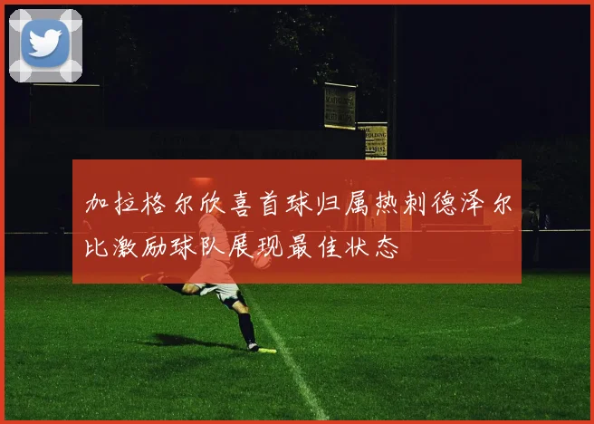 加拉格尔欣喜首球归属热刺德泽尔比激励球队展现最佳状态