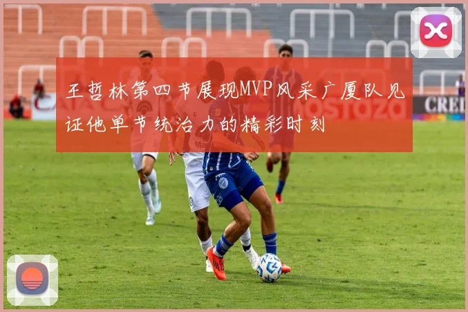 王哲林第四节展现MVP风采广厦队见证他单节统治力的精彩时刻