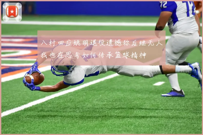 八村回应姚明退役遗憾称后继无人我也在思考如何传承篮球精神