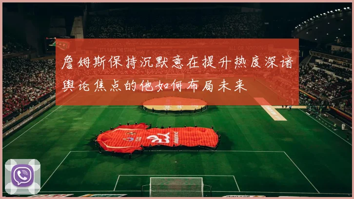 詹姆斯保持沉默意在提升热度深谙舆论焦点的他如何布局未来