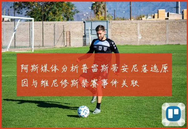 阿斯媒体分析普雷斯蒂安尼落选原因与维尼修斯禁赛事件关联