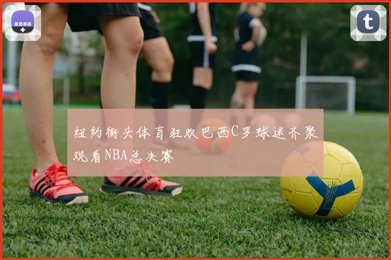 纽约街头体育狂欢巴西C罗球迷齐聚观看NBA总决赛