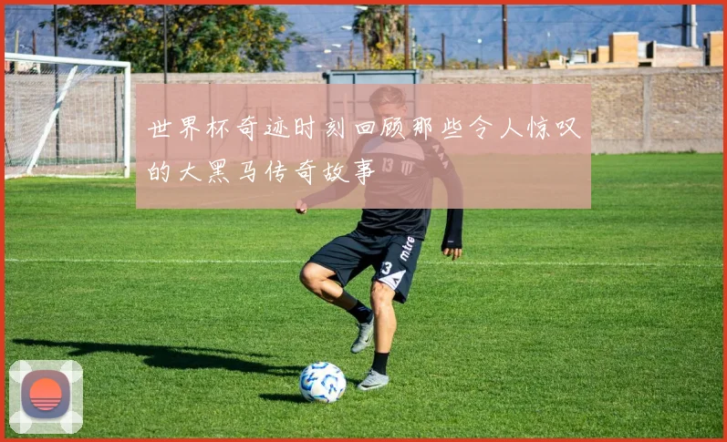 世界杯奇迹时刻回顾那些令人惊叹的大黑马传奇故事
