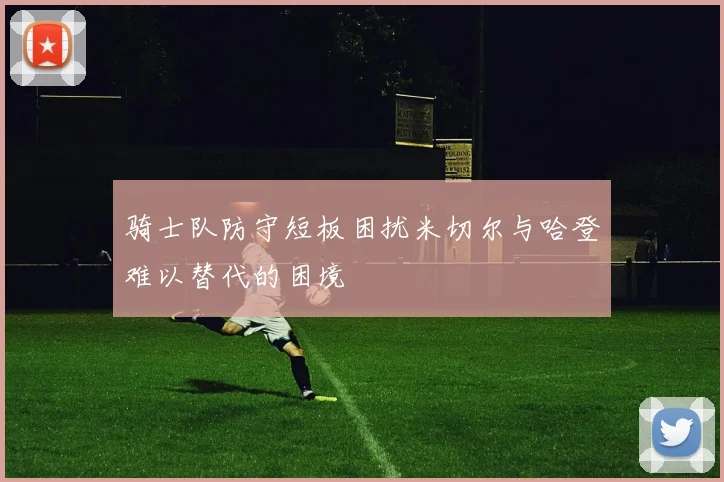 骑士队防守短板困扰米切尔与哈登难以替代的困境