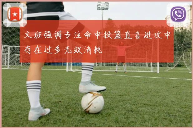 文班强调专注命中投篮直言进攻中存在过多无效消耗