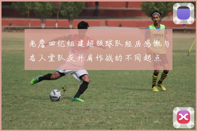 老詹回忆组建超级球队经历感慨与名人堂队友并肩作战的不同起点