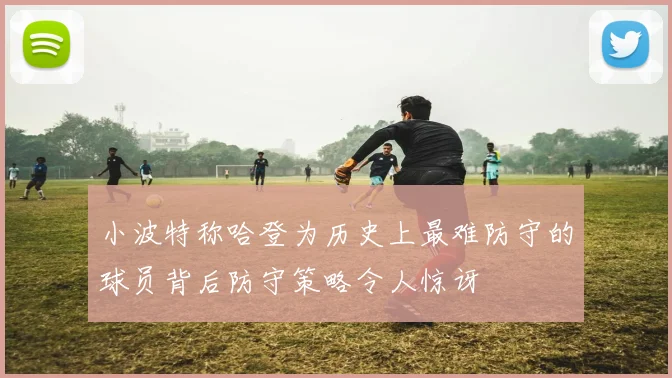 小波特称哈登为历史上最难防守的球员背后防守策略令人惊讶