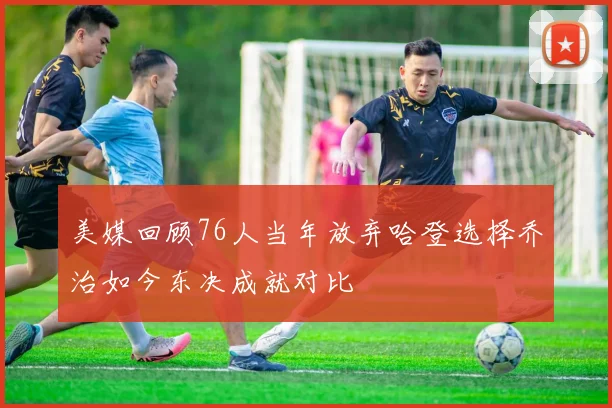 美媒回顾76人当年放弃哈登选择乔治如今东决成就对比