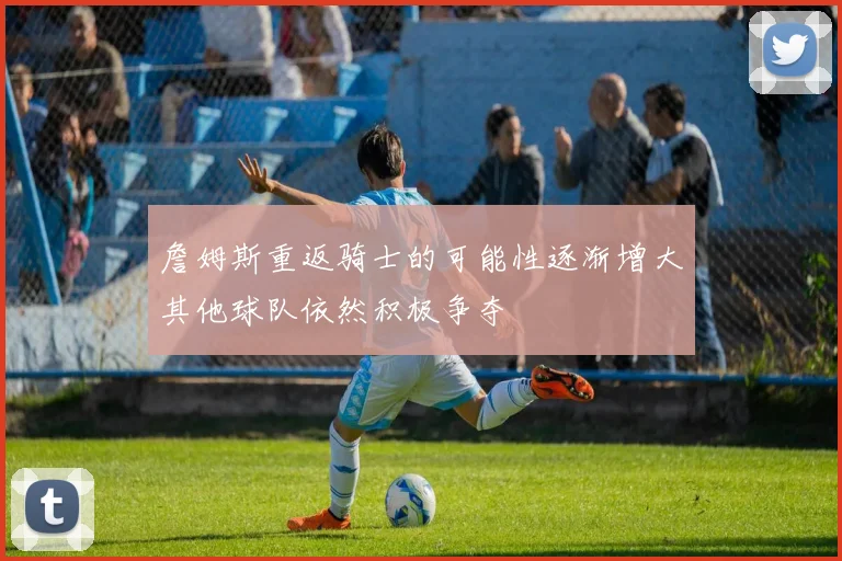 詹姆斯重返骑士的可能性逐渐增大其他球队依然积极争夺