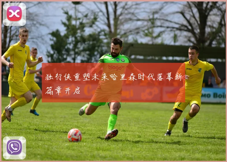 独行侠重塑未来哈里森时代落幕新篇章开启