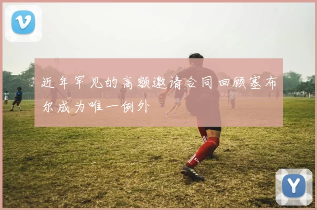 近年罕见的高额邀请合同回顾塞布尔成为唯一例外